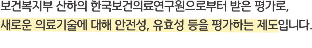 보건복지부 산하의 한국보건의료원으로부터 받은 평가로, 새로운 의료기술에 대해 안전성, 유효성 등을 평가하는 제도입니다.